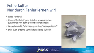 Fehlerkultur
Nur durch Fehler lernen wir!
• Lasse Fehler zu
• Überprüfe Dein Ergebnis in kurzen Abständen
zusammen mit dem (potenziellen) Kunden
• Versuche nicht Zwischenergebnisse “aufzupolieren”
• Btw. auch externe Schnittstellen sind Kunden
06.11.2018 27
 