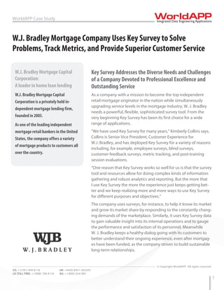 WorldAPP Case Study



W.J. Bradley Mortgage Company Uses Key Survey to Solve
Problems, Track Metrics, and Provide Superior Customer Service

 W.J. Bradley Mortgage Capital                            Key Survey Addresses the Diverse Needs and Challenges
 Corporation:                                             of a Company Devoted to Professional Excellence and
 A leader in home loan lending                            Outstanding Service
 W.J. Bradley Mortgage Capital                            As a company with a mission to become the top independent
 Corporation is a privately held in-                      retail mortgage originator in the nation while simultaneously
                                                          upgrading service levels in the mortgage industry, W. J. Bradley
 dependent mortgage lending firm,
                                                          needs a powerful, flexible, sophisticated survey tool. From the
 founded in 2003.                                         very beginning Key Survey has been its first choice for a wide
 As one of the leading independent                        range of applications.
 mortgage retail bankers in the United                    “We have used Key Survey for many years,” Kimberly Collins says.
 States, the company offers a variety                     Collins is Senior Vice President, Customer Experience for
                                                          W.J. Bradley, and has deployed Key Survey for a variety of reasons
 of mortgage products to customers all
                                                          including, for example, employee surveys, blind surveys,
 over the country.                                        customer feedback surveys, metric tracking, and post-training
                                                          session evaluations.
                                                          “One reason that Key Survey works so well for us is that the survey
                                                          tool and resources allow for doing complex kinds of information
                                                          gathering and robust analytics and reporting. But the more that
                                                          I use Key Survey the more the experience just keeps getting bet-
                                                          ter and we keep realizing more and more ways to use Key Survey
                                                          for different purposes and objectives.”
                                                          The company uses surveys, for instance, to help it know its market
                                                          and grow its market share by responding to the constantly chang-
                                                          ing demands of the marketplace. Similarly, it uses Key Survey data
                                                          to gain valuable insight into its internal operations and to gauge
                                                          the performance and satisfaction of its personnel. Meanwhile
                                                          W. J. Bradley keeps a healthy dialog going with its customers to
                                                          better understand their ongoing experience, even after mortgag-
                                                          es have been funded, as the company strives to build sustainable
                                                          long-term relationships.


                                                                                              © Copyright WorldAPP. All rights reserved
US: +1(781) 849 8118             UK: +44(0)-8451-303345
US TOLL FREE: +1(888) 708 8118   AU: +1(800)-554-985
                                                                                                                                          1
 