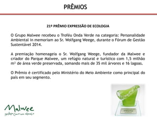 PRÊMIOS 
21º PRÊMIO EXPRESSÃO DE ECOLOGIA 
O Grupo Malwee recebeu o Troféu Onda Verde na categoria: Personalidade 
Ambiental in memoriam ao Sr. Wolfgang Weege, durante o Fórum de Gestão 
Sustentável 2014. 
A premiação homenageia o Sr. Wolfgang Weege, fundador da Malwee e 
criador do Parque Malwee, um refúgio natural e turístico com 1,5 milhão 
m² de área verde preservada, somando mais de 35 mil árvores e 16 lagoas. 
O Prêmio é certificado pelo Ministério do Meio Ambiente como principal do 
país em seu segmento. 
 