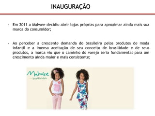 INAUGURAÇÃO 
- Em 2011 a Malwee decidiu abrir lojas próprias para aproximar ainda mais sua 
marca do consumidor; 
- Ao perceber a crescente demanda do brasileiro pelos produtos de moda 
infantil e a imensa aceitação de seu conceito de brasilidade e de seus 
produtos, a marca viu que o caminho do varejo seria fundamental para um 
crescimento ainda maior e mais consistente; 
 