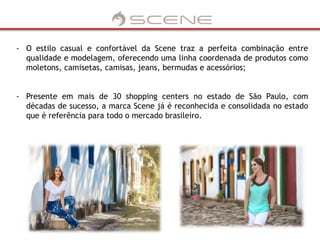 - O estilo casual e confortável da Scene traz a perfeita combinação entre 
qualidade e modelagem, oferecendo uma linha coordenada de produtos como 
moletons, camisetas, camisas, jeans, bermudas e acessórios; 
- Presente em mais de 30 shopping centers no estado de São Paulo, com 
décadas de sucesso, a marca Scene já é reconhecida e consolidada no estado 
que é referência para todo o mercado brasileiro. 
 
