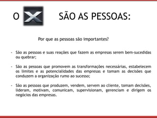 O SÃO AS PESSOAS: 
Por que as pessoas são importantes? 
- São as pessoas e suas reações que fazem as empresas serem bem-sucedidas 
ou quebrar; 
- São as pessoas que promovem as transformações necessárias, estabelecem 
os limites e as potencialidades das empresas e tomam as decisões que 
conduzem a organização rumo ao sucesso; 
- São as pessoas que produzem, vendem, servem ao cliente, tomam decisões, 
lideram, motivam, comunicam, supervisionam, gerenciam e dirigem os 
negócios das empresas. 
 