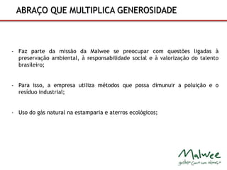 ABRAÇO QUE MULTIPLICA GENEROSIDADE 
- Faz parte da missão da Malwee se preocupar com questões ligadas à 
preservação ambiental, à responsabilidade social e à valorização do talento 
brasileiro; 
- Para isso, a empresa utiliza métodos que possa dimunuir a poluição e o 
resíduo industrial; 
- Uso do gás natural na estamparia e aterros ecológicos; 
 