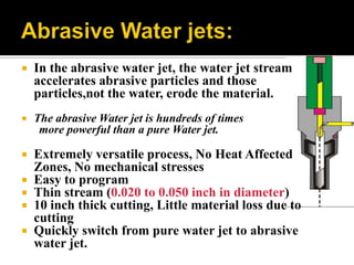  In the abrasive water jet, the water jet stream
accelerates abrasive particles and those
particles,not the water, erode the material.
 The abrasive Water jet is hundreds of times
more powerful than a pure Water jet.
 Extremely versatile process, No Heat Affected
Zones, No mechanical stresses
 Easy to program
 Thin stream (0.020 to 0.050 inch in diameter)
 10 inch thick cutting, Little material loss due to
cutting
 Quickly switch from pure water jet to abrasive
water jet.
 