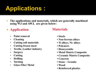  The applications and materials, which are generally machined
using WJ and AWJ, are given below:
 Application
• Paint removal
• Cleaning
• Cutting soft materials
• Cutting frozen meat
• Textile, Leather industry
• Surgery
• Cutting
• Drilling
• Turning
• Glass Fiber Metal
Materials
• Steels
• Non-ferrous alloys
• Ti alloys, Ni- alloys
• Polymers
• Honeycombs
• Metal Matrix Composite
• Ceramic Matrix Composite
• Concrete
• Stone – Granite
• Wood
• Reinforced plastics
 