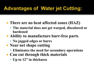 There are no heat affected zones (HAZ)
 The material does not get warped, discolored or
hardened
 Ability to manufacture burr-free parts
 No jagged edges or burrs
 Near net shape cutting
 Eliminates the need for secondary operations
 Can cut through thick materials
 Up to 12” in thickness
 