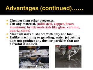  Cheaper than other processes.
 Cut any material. (mild steel, copper, brass,
aluminum; brittle materials like glass, ceramic,
quartz, stone)
 Make all sorts of shapes with only one tool.
 Unlike machining or grinding, water jet cutting
does not produce any dust or particles that are
harmful if inhaled.
 