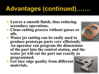  Leaves a smooth finish, thus reducing
secondary operations.
 Clean cutting process without gasses or
oils.
 Water jet cutting can be easily used to
produce prototype parts very efficiently.
An operator can program the dimensions
of the part into the control station, and the
water jet will cut the part out exactly as
programmed.
 Get nice edge quality from different
materials.
 