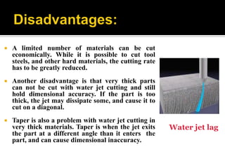  A limited number of materials can be cut
economically. While it is possible to cut tool
steels, and other hard materials, the cutting rate
has to be greatly reduced.
 Another disadvantage is that very thick parts
can not be cut with water jet cutting and still
hold dimensional accuracy. If the part is too
thick, the jet may dissipate some, and cause it to
cut on a diagonal.
 Taper is also a problem with water jet cutting in
very thick materials. Taper is when the jet exits
the part at a different angle than it enters the
part, and can cause dimensional inaccuracy.
Water jet lag
 