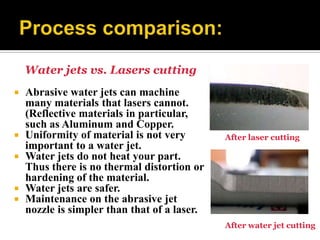 Water jets vs. Lasers cutting
 Abrasive water jets can machine
many materials that lasers cannot.
(Reflective materials in particular,
such as Aluminum and Copper.
 Uniformity of material is not very
important to a water jet.
 Water jets do not heat your part.
Thus there is no thermal distortion or
hardening of the material.
 Water jets are safer.
 Maintenance on the abrasive jet
nozzle is simpler than that of a laser.
After laser cutting
After water jet cutting
 