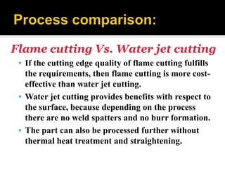 Flame cutting Vs. Water jet cutting
 If the cutting edge quality of flame cutting fulfills
the requirements, then flame cutting is more cost-
effective than water jet cutting.
 Water jet cutting provides benefits with respect to
the surface, because depending on the process
there are no weld spatters and no burr formation.
 The part can also be processed further without
thermal heat treatment and straightening.
 