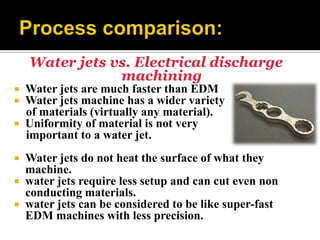 Water jets vs. Electrical discharge
machining
 Water jets are much faster than EDM
 Water jets machine has a wider variety
of materials (virtually any material).
 Uniformity of material is not very
important to a water jet.
 Water jets do not heat the surface of what they
machine.
 water jets require less setup and can cut even non
conducting materials.
 water jets can be considered to be like super-fast
EDM machines with less precision.
 