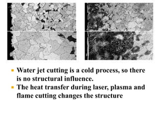  Water jet cutting is a cold process, so there
is no structural influence.
 The heat transfer during laser, plasma and
flame cutting changes the structure
 