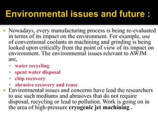  Nowadays, every manufacturing process is being re-evaluated
in terms of its impact on the environment. For example, use
of conventional coolants in machining and grinding is being
looked upon critically from the point of view of its impact on
environment. The environmental issues relevant to AWJM
are,
 water recycling
 spent water disposal
 chip recovery
 abrasive recovery and reuse
 Environmental issues and concerns have lead the researchers
to use such mediums and abrasives that do not require
disposal, recycling or lead to pollution. Work is going on in
the area of high-pressure cryogenic jet machining .
 