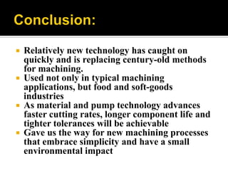  Relatively new technology has caught on
quickly and is replacing century-old methods
for machining.
 Used not only in typical machining
applications, but food and soft-goods
industries
 As material and pump technology advances
faster cutting rates, longer component life and
tighter tolerances will be achievable
 Gave us the way for new machining processes
that embrace simplicity and have a small
environmental impact
 