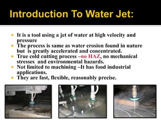  It is a tool using a jet of water at high velocity and
pressure
 The process is same as water erosion found in nature
but is greatly accelerated and concentrated.
 True cold cutting process –no HAZ, no mechanical
stresses and environmental hazards.
 Not limited to machining –It has food industrial
applications.
 They are fast, flexible, reasonably precise.
 