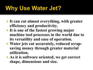  It can cut almost everything, with greater
efficiency and productivity.
 It is one of the fastest growing major
machine tool processes in the world due to
its versatility and ease of operation.
 Water jets cut accurately, reduced scrap-
saving money through greater material
utilization.
 As it is software oriented, we get correct
shape, dimensions and size.
 
