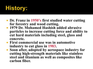  Dr. Franz in 1950’s first studied water cutting
for forestry and wood cutting.
 1979 Dr. Mohamed Hashish added abrasive
particles to increase cutting force and ability to
cut hard materials including steel, glass and
concrete.
 First commercial use was in automotive
industry to cut glass in 1983.
 Soon after, adopted by aerospace industry for
cutting high-strength materials like stainless
steel and titanium as well as composites like
carbon fiber.
 