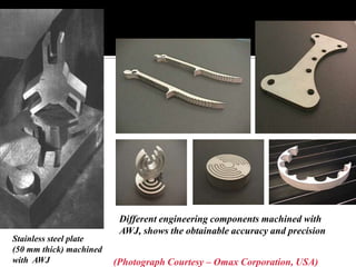 Stainless steel plate
(50 mm thick) machined
with AWJ
Different engineering components machined with
AWJ, shows the obtainable accuracy and precision
(Photograph Courtesy – Omax Corporation, USA)
 