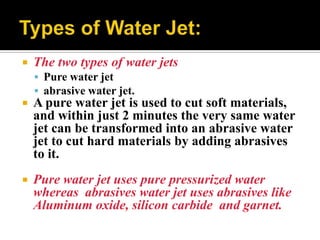  The two types of water jets
 Pure water jet
 abrasive water jet.
 A pure water jet is used to cut soft materials,
and within just 2 minutes the very same water
jet can be transformed into an abrasive water
jet to cut hard materials by adding abrasives
to it.
 Pure water jet uses pure pressurized water
whereas abrasives water jet uses abrasives like
Aluminum oxide, silicon carbide and garnet.
 