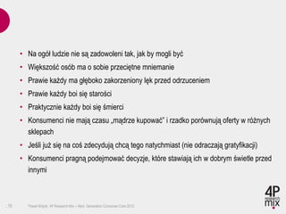 • Na ogół ludzie nie są zadowoleni tak, jak by mogli być
      • Większość osób ma o sobie przeciętne mniemanie
      • Prawie każdy ma głęboko zakorzeniony lęk przed odrzuceniem
      • Prawie każdy boi się starości
      • Praktycznie każdy boi się śmierci
      • Konsumenci nie mają czasu „mądrze kupować” i rzadko porównują oferty w różnych
        sklepach
      • Jeśli już się na coś zdecydują chcą tego natychmiast (nie odraczają gratyfikacji)
      • Konsumenci pragną podejmować decyzje, które stawiają ich w dobrym świetle przed
        innymi



.10     Paweł Wójcik, 4P Research Mix – Next Generation Consumer Care 2012
 