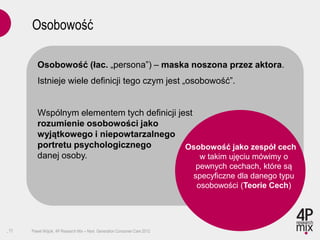 Osobowość

         Osobowość (łac. „persona”) – maska noszona przez aktora.
         Istnieje wiele definicji tego czym jest „osobowość”.


         Wspólnym elementem tych definicji jest
         rozumienie osobowości jako
         wyjątkowego i niepowtarzalnego
         portretu psychologicznego           Osobowość jako zespół cech
         danej osoby.                           w takim ujęciu mówimy o
                                                                            pewnych cechach, które są
                                                                           specyficzne dla danego typu
                                                                            osobowości (Teorie Cech)




.11   Paweł Wójcik, 4P Research Mix – Next Generation Consumer Care 2012
 