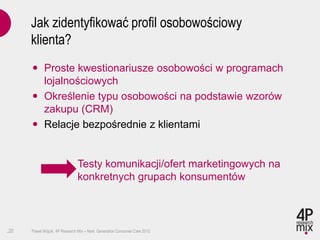 Jak zidentyfikować profil osobowościowy
      klienta?
       Proste kwestionariusze osobowości w programach
        lojalnościowych
       Określenie typu osobowości na podstawie wzorów
        zakupu (CRM)
       Relacje bezpośrednie z klientami


                               Testy komunikacji/ofert marketingowych na
                               konkretnych grupach konsumentów



.20   Paweł Wójcik, 4P Research Mix – Next Generation Consumer Care 2012
 