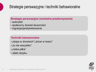 Strategie perswazyjne i techniki behawioralne

      Strategie perswazyjne (werbalne przekonywanie)
      • autorytet
      • społeczny dowód słuszności
      • ingracjacja/etykietowanie


       Techniki behawioralne
       •„stopa w drzwiach”/„drzwi w twarz”
       •„to nie wszystko”
       •„niska piłka”
       • efekt dotyku




.4   Paweł Wójcik, 4P Research Mix – Next Generation Consumer Care 2012
 