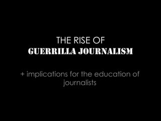 THE RISE OF
GUERRILLA JOURNALISM
+ implications for the education of
journalists
 
