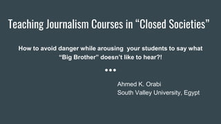Teaching Journalism Courses in “Closed Societies”
How to avoid danger while arousing your students to say what
“Big Brother” doesn’t like to hear?!
Ahmed K. Orabi
South Valley University, Egypt
 