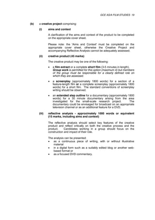 GCE AS/A FILM STUDIES 19
(b) a creative project comprising:
(i) aims and context
A clarification of the aims and context of the product to be completed
on the appropriate cover sheet.
Please note: the 'Aims and Context' must be completed on the
appropriate cover sheet, otherwise the Creative Project and
accompanying Reflective Analysis cannot be adequately assessed.
(ii) creative product (45 marks)
The creative product may be one of the following:
 a film extract or a complete short film (3-5 minutes in length).
Group work is permitted for this option (maximum 4) but members
of the group must be responsible for a clearly defined role on
which they are assessed.
 a screenplay (approximately 1800 words) for a section of a
feature-length film or a complete screenplay (approximately 1800
words) for a short film. The standard conventions of screenplay
writing should be observed.
 an extended step outline for a documentary (approximately 1800
words) for a 30 minute documentary arising from the area
investigated for the small-scale research project. The
documentary could be envisaged for broadcast on an appropriate
television channel or as an additional feature for a DVD.
(iii) reflective analysis - approximately 1000 words or equivalent
(15 marks, including aims and context)
The reflective analysis should select key features of the creative
product and reflect critically on both the creative process and the
product. Candidates working in a group should focus on the
construction and impact of their role.
The analysis can be presented:
 as a continuous piece of writing, with or without illustrative
material
 in a digital form such as a suitably edited blog or another web-
based format or
 as a focused DVD commentary.
 