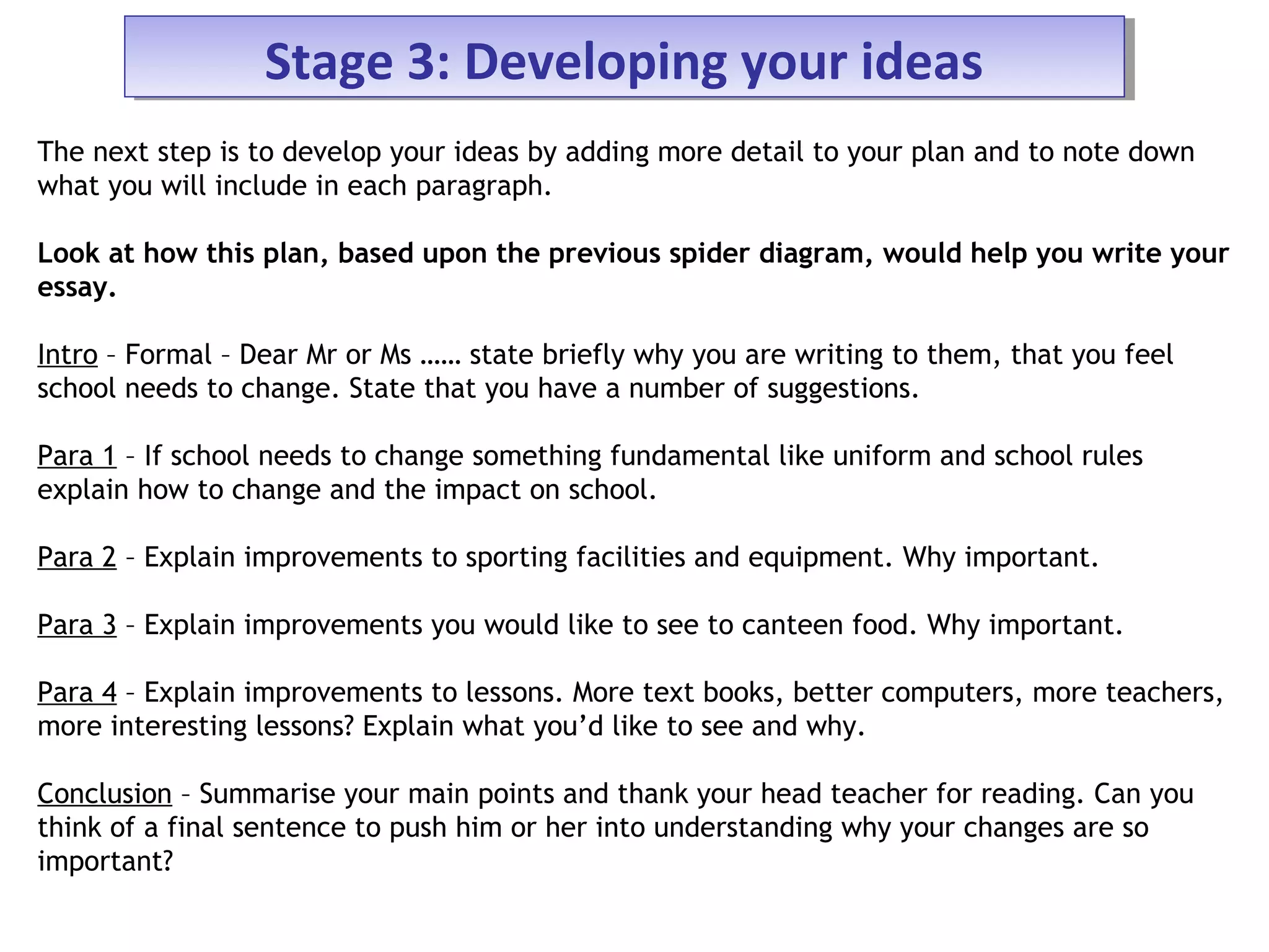 Stage 3: Developing your ideasStage 3: Developing your ideas
The next step is to develop your ideas by adding more detail to your plan and to note down
what you will include in each paragraph.
Look at how this plan, based upon the previous spider diagram, would help you write your
essay.
Intro – Formal – Dear Mr or Ms …… state briefly why you are writing to them, that you feel
school needs to change. State that you have a number of suggestions.
Para 1 – If school needs to change something fundamental like uniform and school rules
explain how to change and the impact on school.
Para 2 – Explain improvements to sporting facilities and equipment. Why important.
Para 3 – Explain improvements you would like to see to canteen food. Why important.
Para 4 – Explain improvements to lessons. More text books, better computers, more teachers,
more interesting lessons? Explain what you’d like to see and why.
Conclusion – Summarise your main points and thank your head teacher for reading. Can you
think of a final sentence to push him or her into understanding why your changes are so
important?
 