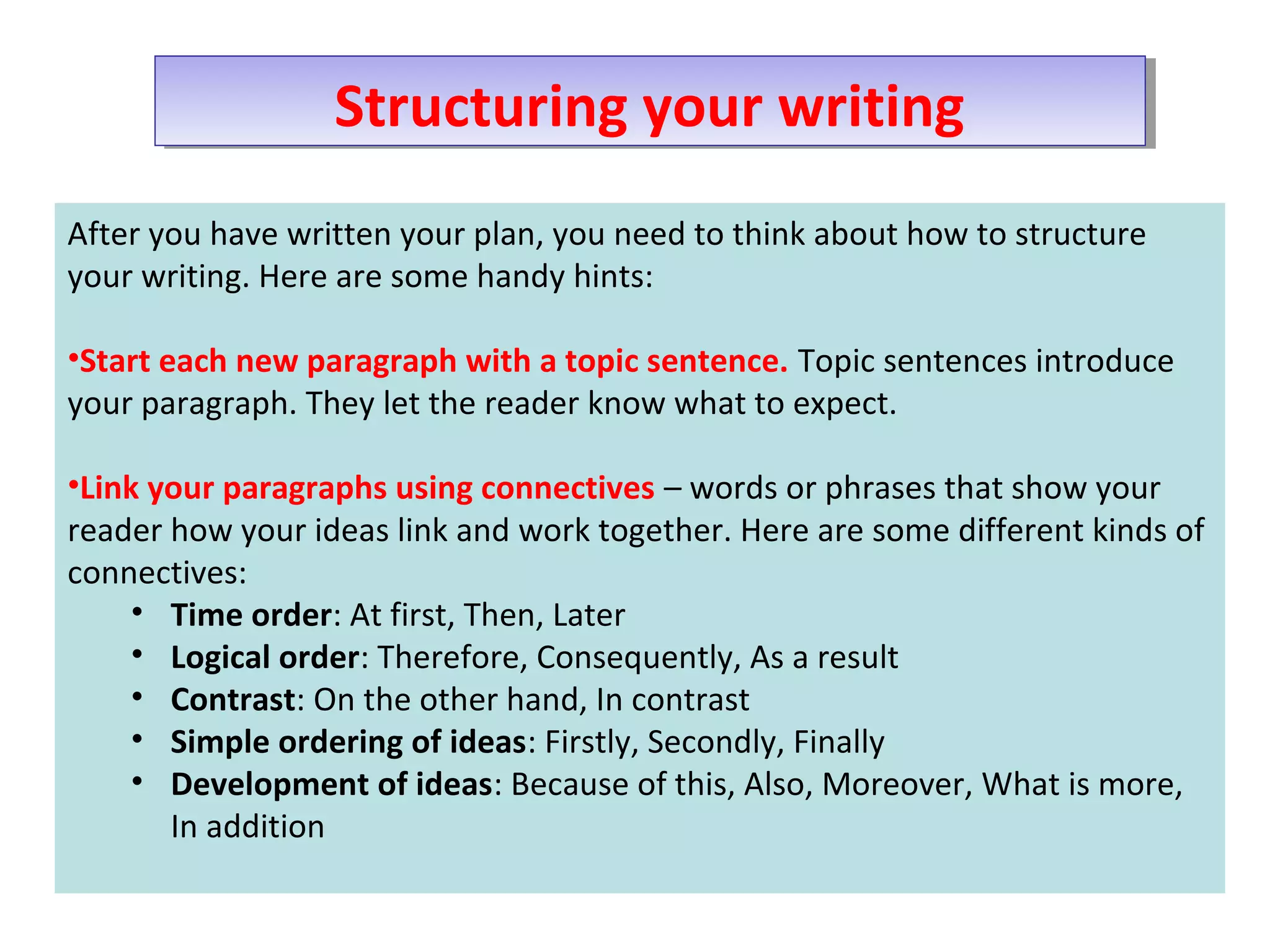 Structuring your writingStructuring your writing
After you have written your plan, you need to think about how to structure
your writing. Here are some handy hints:
•Start each new paragraph with a topic sentence. Topic sentences introduce
your paragraph. They let the reader know what to expect.
•Link your paragraphs using connectives – words or phrases that show your
reader how your ideas link and work together. Here are some different kinds of
connectives:
• Time order: At first, Then, Later
• Logical order: Therefore, Consequently, As a result
• Contrast: On the other hand, In contrast
• Simple ordering of ideas: Firstly, Secondly, Finally
• Development of ideas: Because of this, Also, Moreover, What is more,
In addition
 