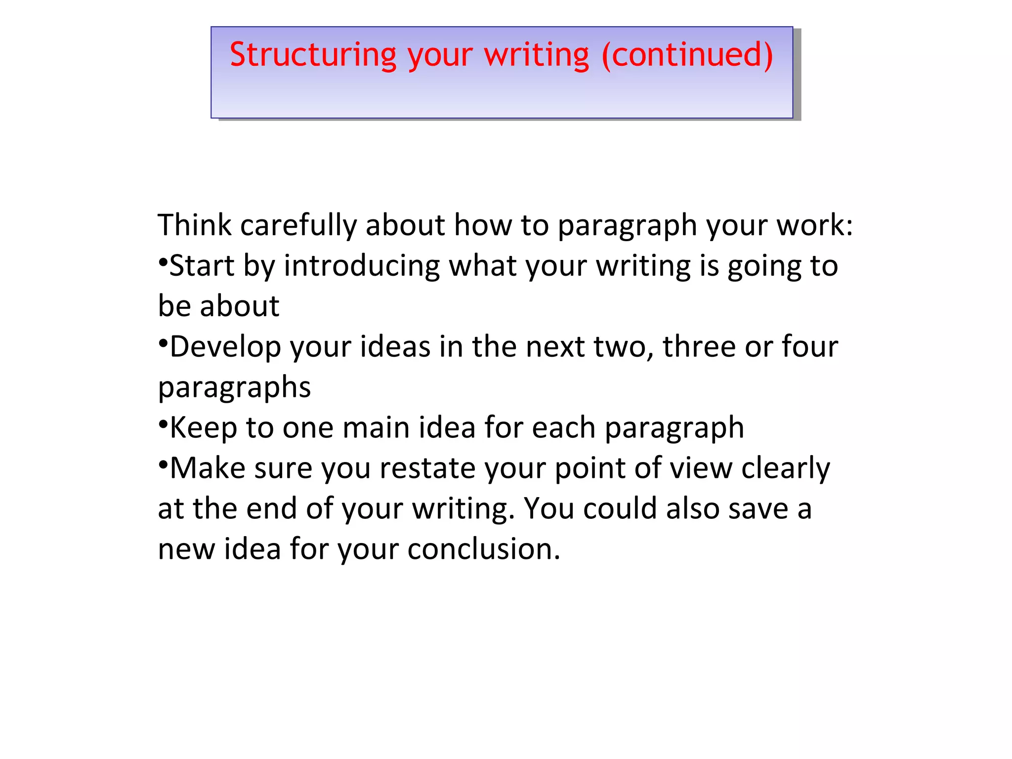 Structuring your writing (continued)Structuring your writing (continued)
Think carefully about how to paragraph your work:
•Start by introducing what your writing is going to
be about
•Develop your ideas in the next two, three or four
paragraphs
•Keep to one main idea for each paragraph
•Make sure you restate your point of view clearly
at the end of your writing. You could also save a
new idea for your conclusion.
 