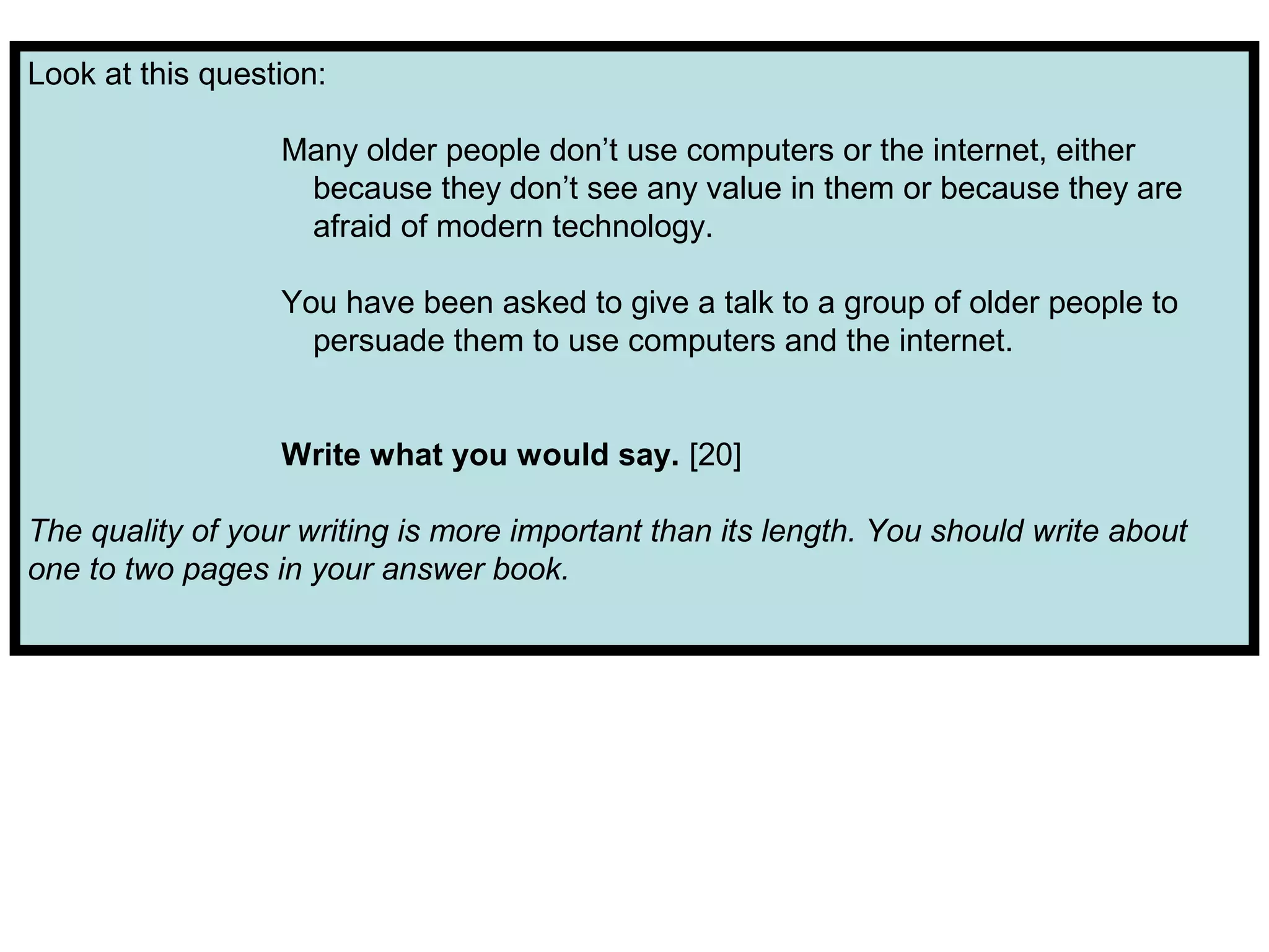 Look at this question:
Many older people don’t use computers or the internet, either
because they don’t see any value in them or because they are
afraid of modern technology.
You have been asked to give a talk to a group of older people to
persuade them to use computers and the internet.
Write what you would say. [20]
The quality of your writing is more important than its length. You should write about
one to two pages in your answer book.
 