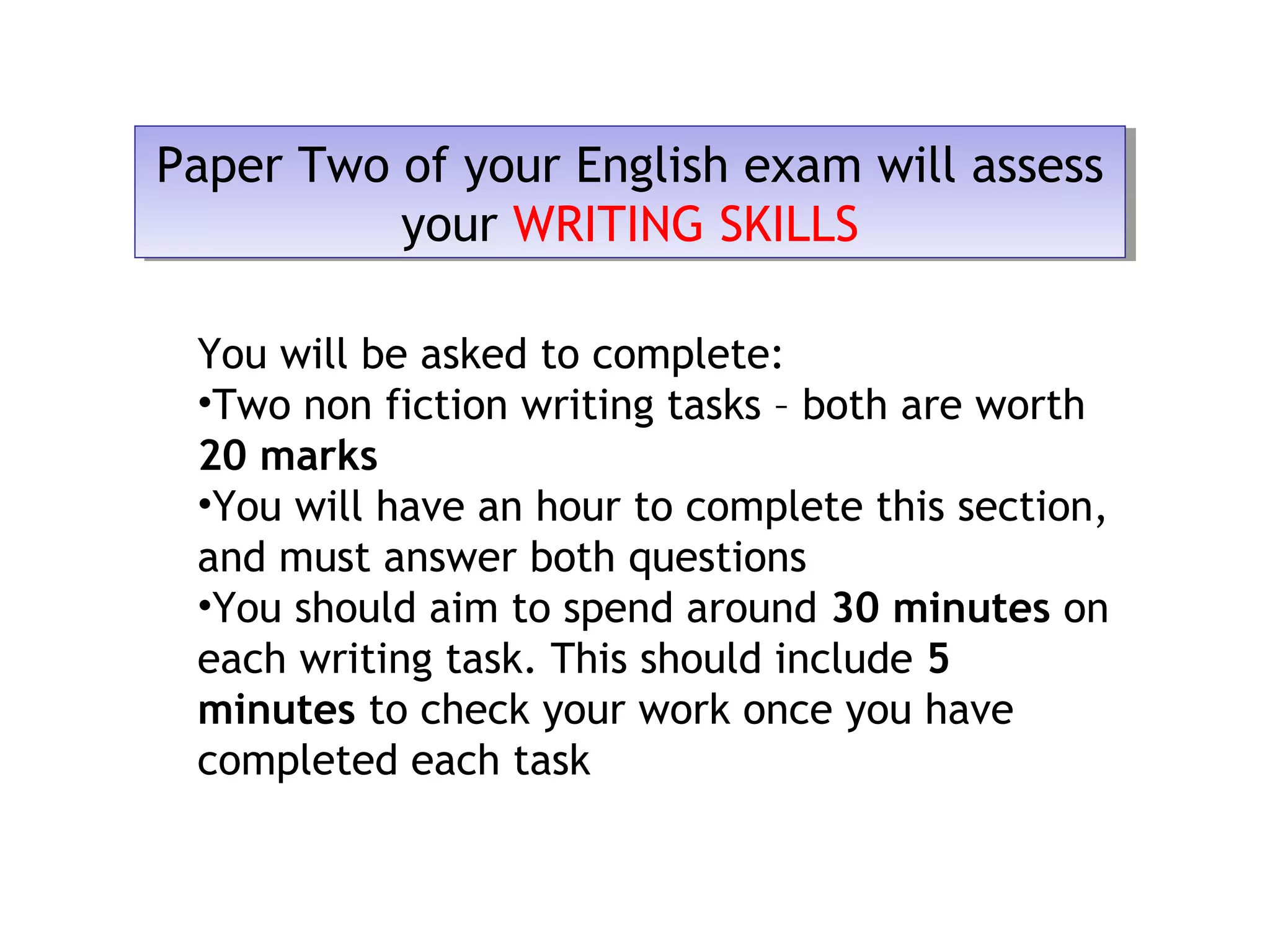 Paper Two of your English exam will assess
your WRITING SKILLS
Paper Two of your English exam will assess
your WRITING SKILLS
You will be asked to complete:
•Two non fiction writing tasks – both are worth
20 marks
•You will have an hour to complete this section,
and must answer both questions
•You should aim to spend around 30 minutes on
each writing task. This should include 5
minutes to check your work once you have
completed each task
 
