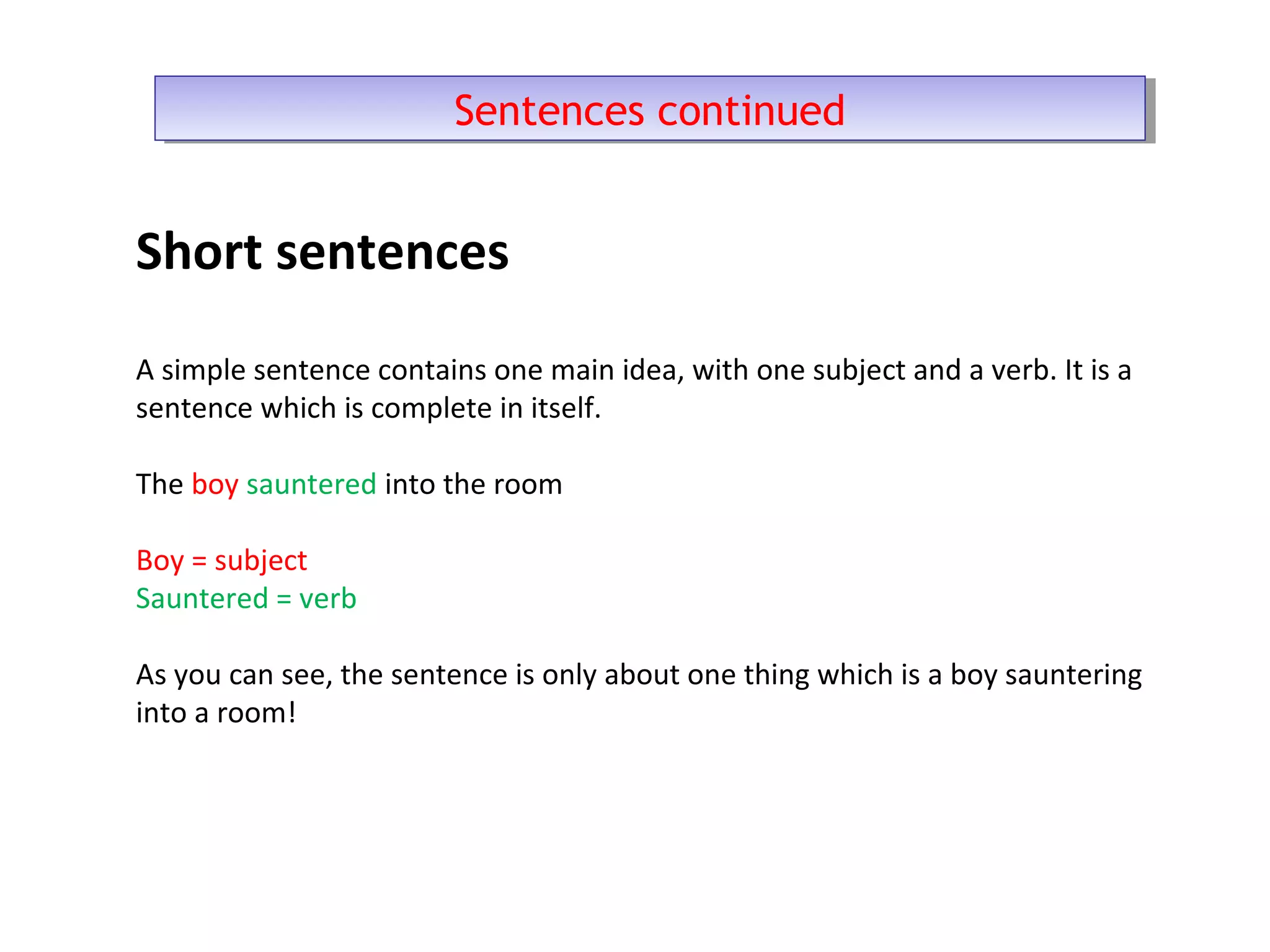 Short sentences
A simple sentence contains one main idea, with one subject and a verb. It is a
sentence which is complete in itself.
The boy sauntered into the room
Boy = subject
Sauntered = verb
As you can see, the sentence is only about one thing which is a boy sauntering
into a room!
Sentences continuedSentences continued
 