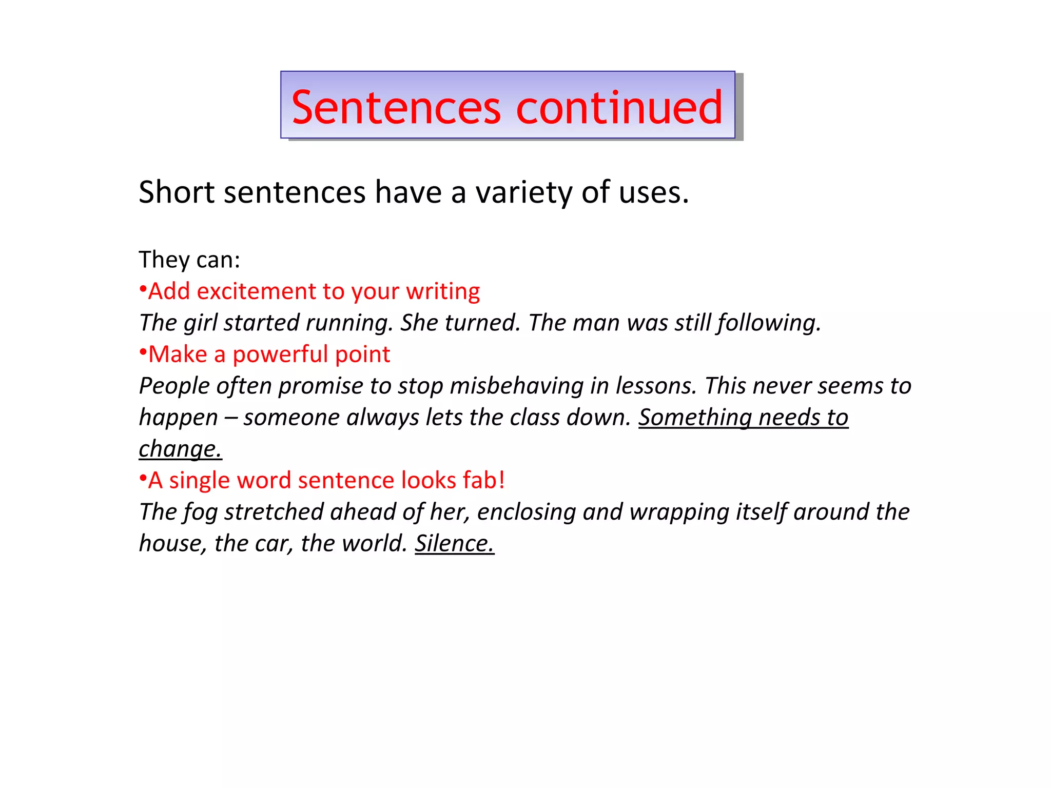 Sentences continuedSentences continued
Short sentences have a variety of uses.
They can:
•Add excitement to your writing
The girl started running. She turned. The man was still following.
•Make a powerful point
People often promise to stop misbehaving in lessons. This never seems to
happen – someone always lets the class down. Something needs to
change.
•A single word sentence looks fab!
The fog stretched ahead of her, enclosing and wrapping itself around the
house, the car, the world. Silence.
 