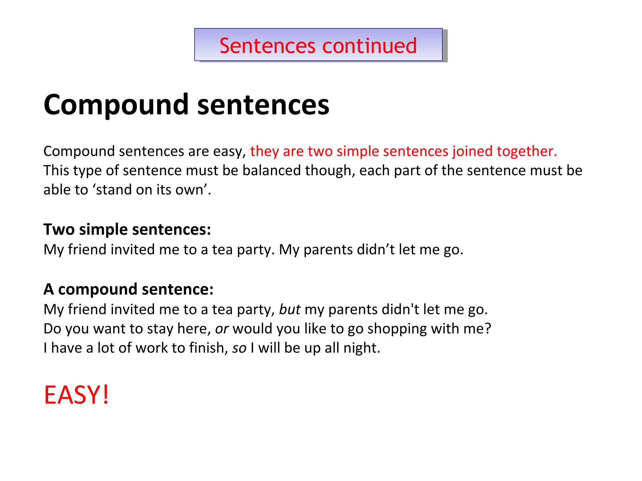 Sentences continuedSentences continued
Compound sentences
Compound sentences are easy, they are two simple sentences joined together.
This type of sentence must be balanced though, each part of the sentence must be
able to ‘stand on its own’.
Two simple sentences:
My friend invited me to a tea party. My parents didn’t let me go.
A compound sentence:
My friend invited me to a tea party, but my parents didn't let me go.
Do you want to stay here, or would you like to go shopping with me?
I have a lot of work to finish, so I will be up all night.
EASY!
 
