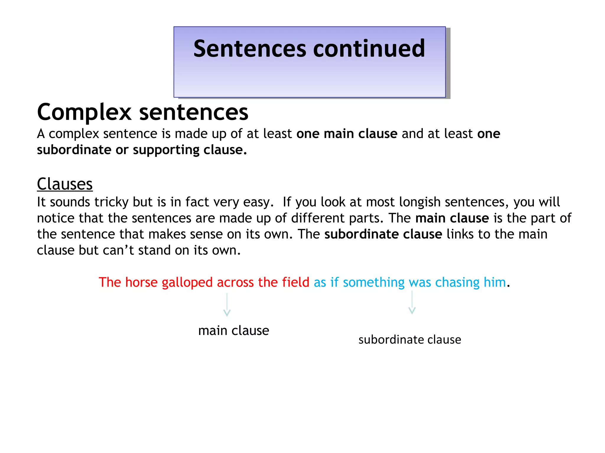 Sentences continuedSentences continued
Complex sentences
A complex sentence is made up of at least one main clause and at least one
subordinate or supporting clause.
Clauses
It sounds tricky but is in fact very easy. If you look at most longish sentences, you will
notice that the sentences are made up of different parts. The main clause is the part of
the sentence that makes sense on its own. The subordinate clause links to the main
clause but can’t stand on its own.
The horse galloped across the field as if something was chasing him.
main clause
subordinate clause
 
