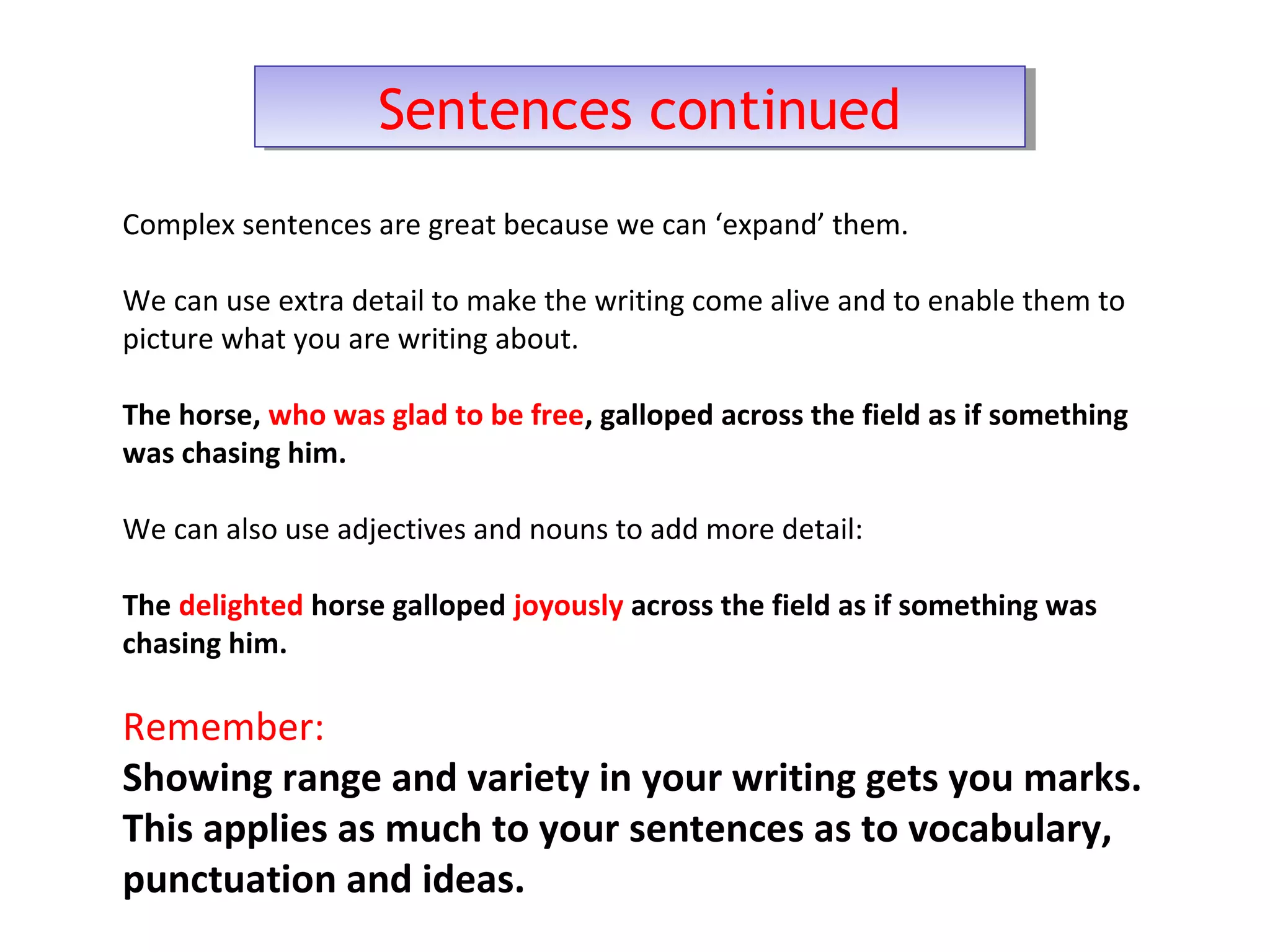 Sentences continuedSentences continued
Complex sentences are great because we can ‘expand’ them.
We can use extra detail to make the writing come alive and to enable them to
picture what you are writing about.
The horse, who was glad to be free, galloped across the field as if something
was chasing him.
We can also use adjectives and nouns to add more detail:
The delighted horse galloped joyously across the field as if something was
chasing him.
Remember:
Showing range and variety in your writing gets you marks.
This applies as much to your sentences as to vocabulary,
punctuation and ideas.
 