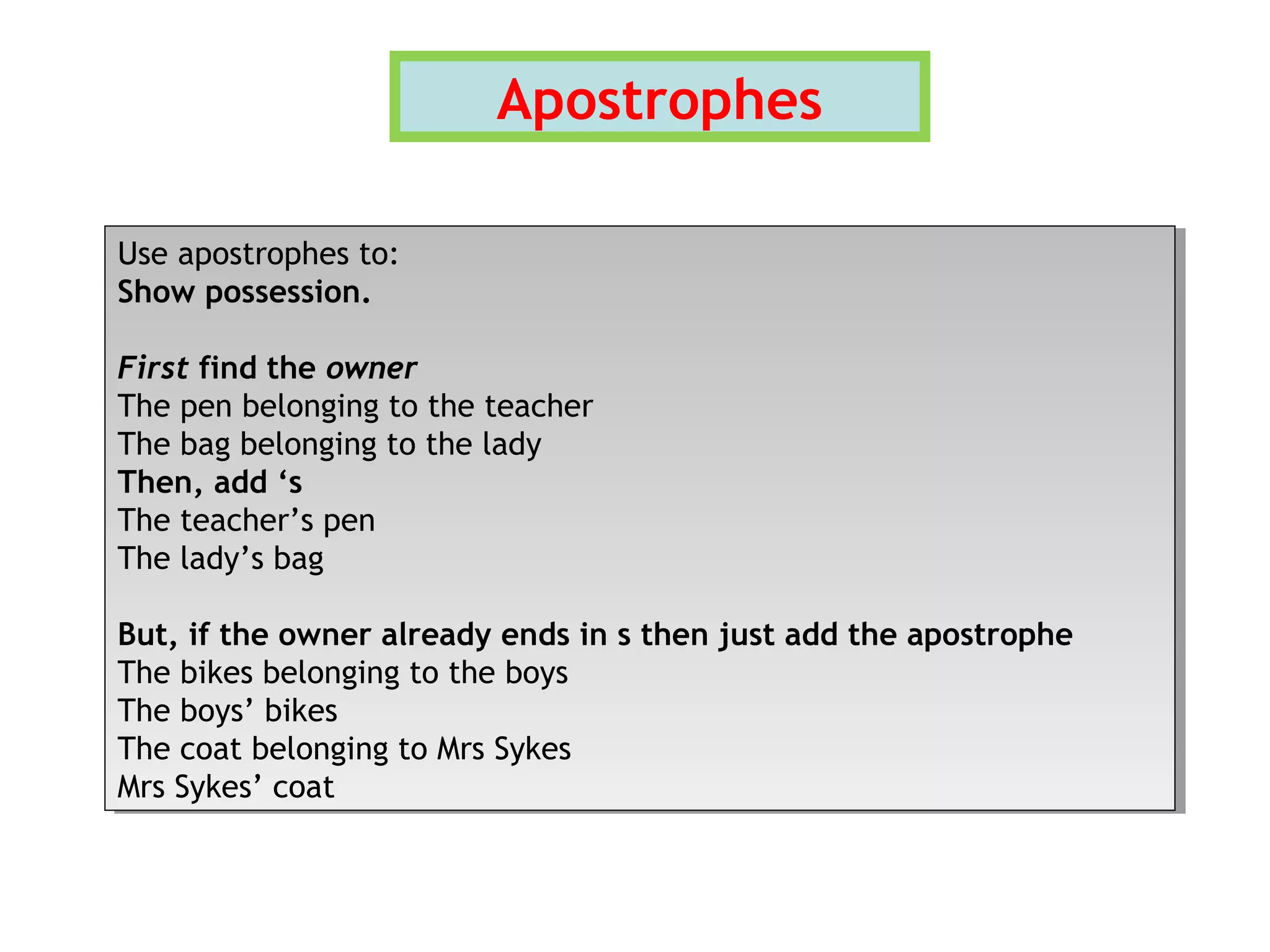Apostrophes
Use apostrophes to:
Show possession.
First find the owner
The pen belonging to the teacher
The bag belonging to the lady
Then, add ‘s
The teacher’s pen
The lady’s bag
But, if the owner already ends in s then just add the apostrophe
The bikes belonging to the boys
The boys’ bikes
The coat belonging to Mrs Sykes
Mrs Sykes’ coat
Use apostrophes to:
Show possession.
First find the owner
The pen belonging to the teacher
The bag belonging to the lady
Then, add ‘s
The teacher’s pen
The lady’s bag
But, if the owner already ends in s then just add the apostrophe
The bikes belonging to the boys
The boys’ bikes
The coat belonging to Mrs Sykes
Mrs Sykes’ coat
 
