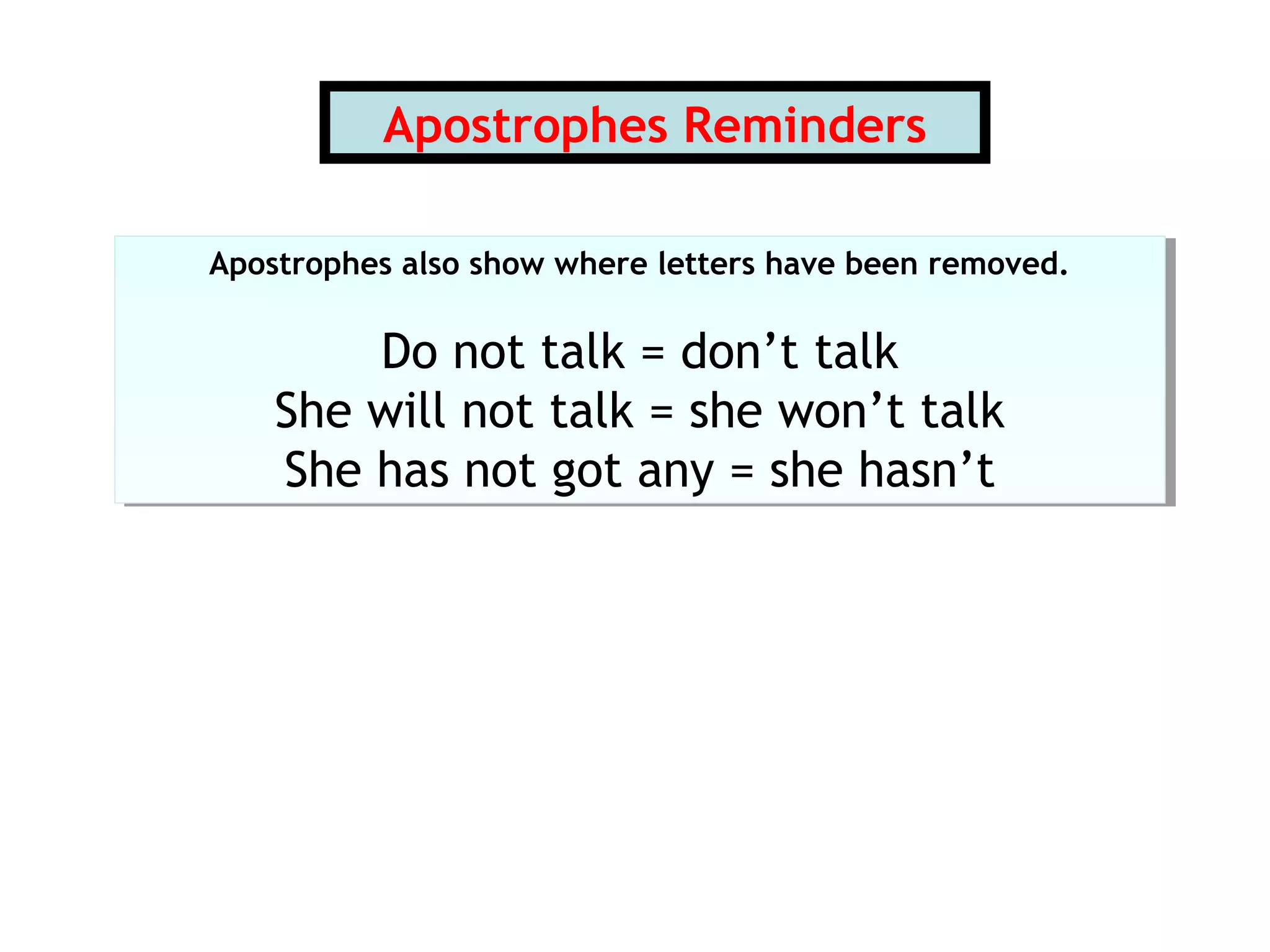 Apostrophes Reminders
Apostrophes also show where letters have been removed.
Do not talk = don’t talk
She will not talk = she won’t talk
She has not got any = she hasn’t
Apostrophes also show where letters have been removed.
Do not talk = don’t talk
She will not talk = she won’t talk
She has not got any = she hasn’t
 