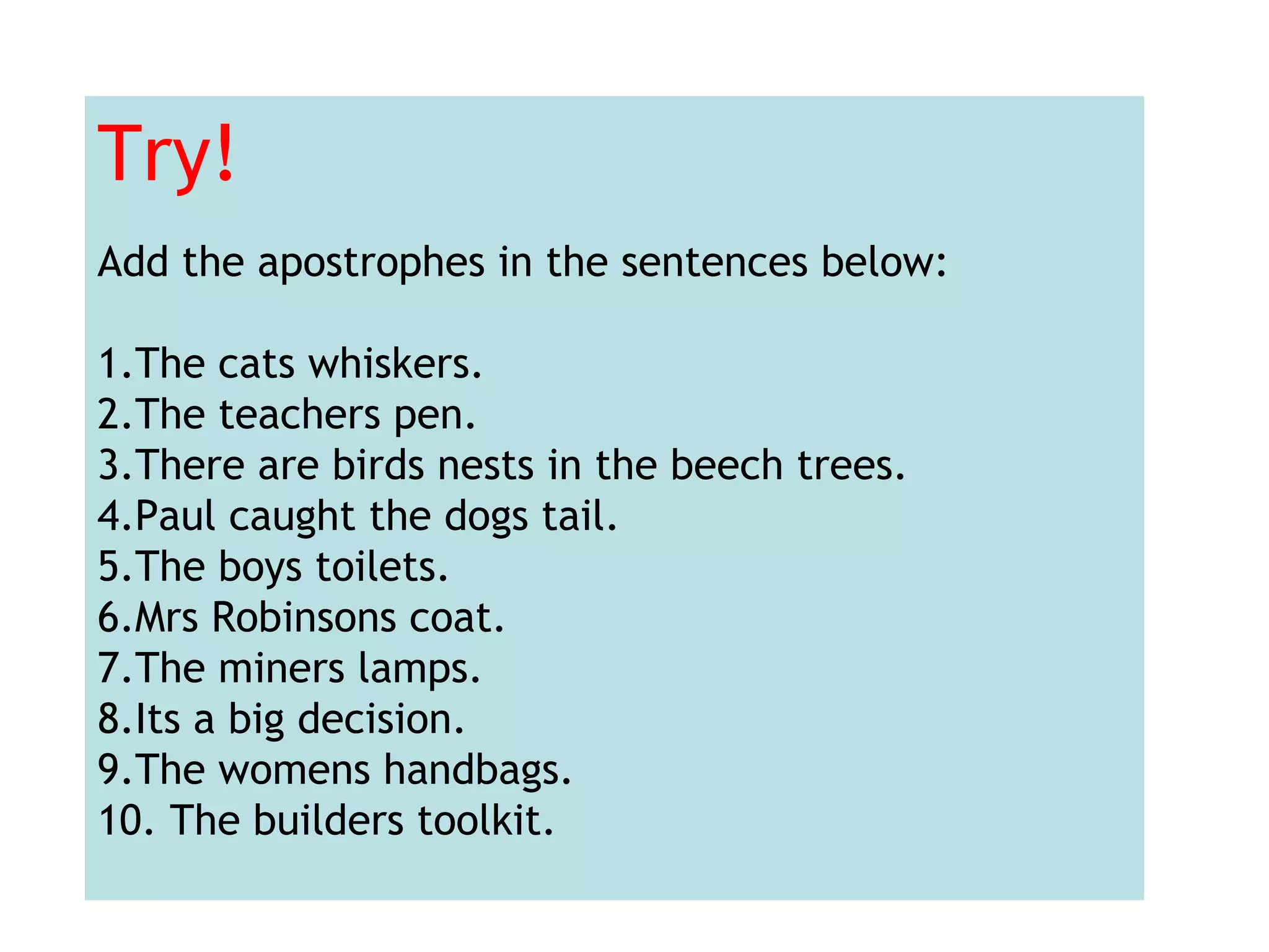 Try!
Add the apostrophes in the sentences below:
1.The cats whiskers.
2.The teachers pen.
3.There are birds nests in the beech trees.
4.Paul caught the dogs tail.
5.The boys toilets.
6.Mrs Robinsons coat.
7.The miners lamps.
8.Its a big decision.
9.The womens handbags.
10. The builders toolkit.
 