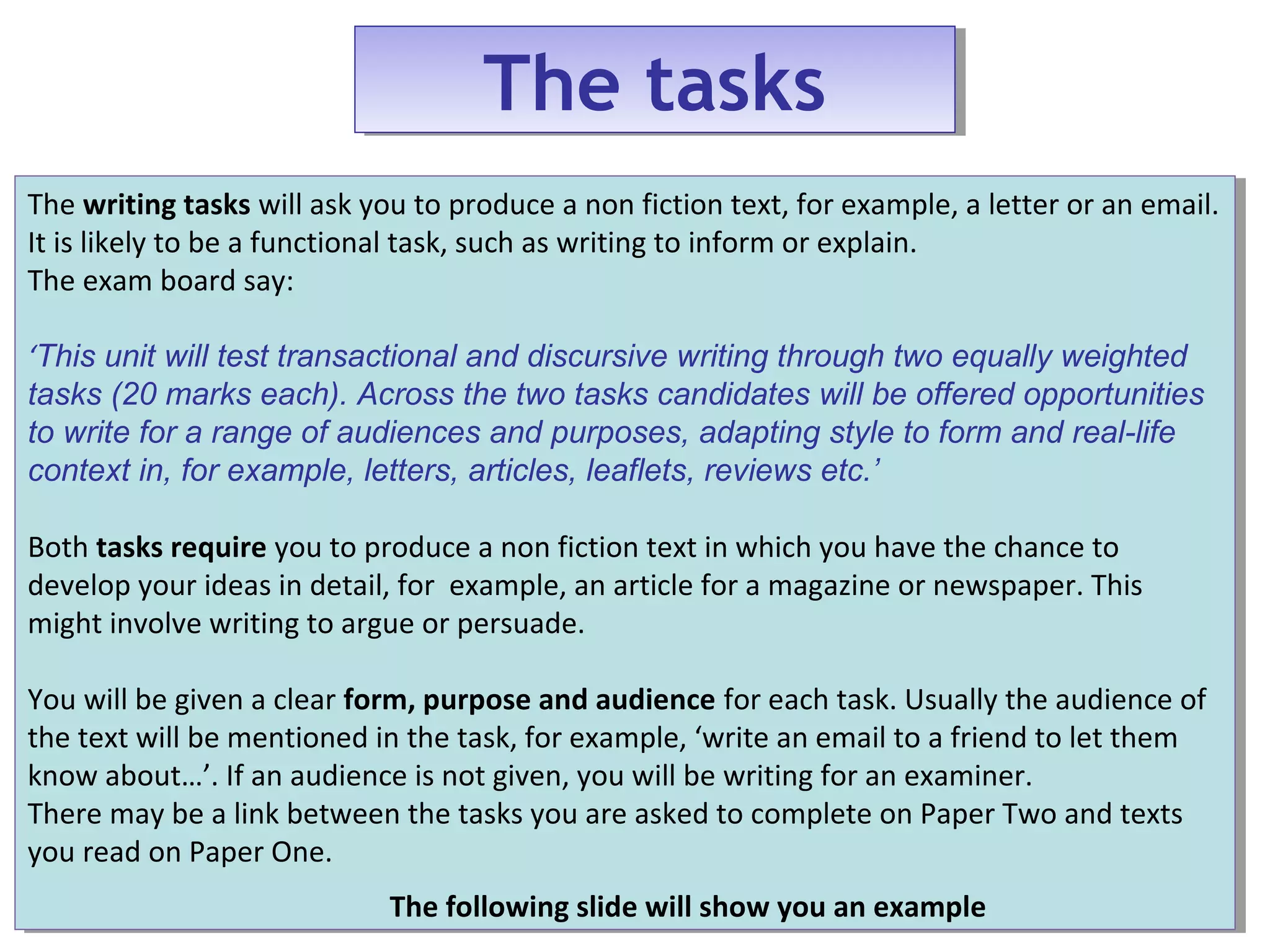 The tasksThe tasks
The writing tasks will ask you to produce a non fiction text, for example, a letter or an email.
It is likely to be a functional task, such as writing to inform or explain.
The exam board say:
‘This unit will test transactional and discursive writing through two equally weighted
tasks (20 marks each). Across the two tasks candidates will be offered opportunities
to write for a range of audiences and purposes, adapting style to form and real-life
context in, for example, letters, articles, leaflets, reviews etc.’
Both tasks require you to produce a non fiction text in which you have the chance to
develop your ideas in detail, for example, an article for a magazine or newspaper. This
might involve writing to argue or persuade.
You will be given a clear form, purpose and audience for each task. Usually the audience of
the text will be mentioned in the task, for example, ‘write an email to a friend to let them
know about…’. If an audience is not given, you will be writing for an examiner.
There may be a link between the tasks you are asked to complete on Paper Two and texts
you read on Paper One.
The following slide will show you an example
The writing tasks will ask you to produce a non fiction text, for example, a letter or an email.
It is likely to be a functional task, such as writing to inform or explain.
The exam board say:
‘This unit will test transactional and discursive writing through two equally weighted
tasks (20 marks each). Across the two tasks candidates will be offered opportunities
to write for a range of audiences and purposes, adapting style to form and real-life
context in, for example, letters, articles, leaflets, reviews etc.’
Both tasks require you to produce a non fiction text in which you have the chance to
develop your ideas in detail, for example, an article for a magazine or newspaper. This
might involve writing to argue or persuade.
You will be given a clear form, purpose and audience for each task. Usually the audience of
the text will be mentioned in the task, for example, ‘write an email to a friend to let them
know about…’. If an audience is not given, you will be writing for an examiner.
There may be a link between the tasks you are asked to complete on Paper Two and texts
you read on Paper One.
The following slide will show you an example
 