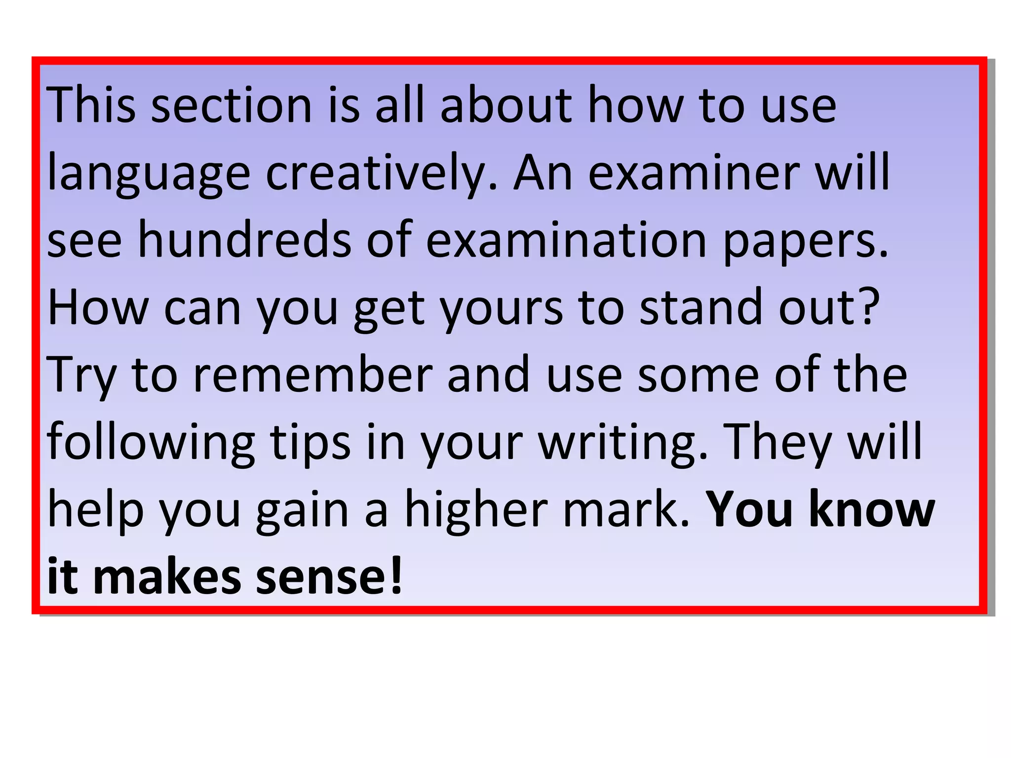 This section is all about how to use
language creatively. An examiner will
see hundreds of examination papers.
How can you get yours to stand out?
Try to remember and use some of the
following tips in your writing. They will
help you gain a higher mark. You know
it makes sense!
This section is all about how to use
language creatively. An examiner will
see hundreds of examination papers.
How can you get yours to stand out?
Try to remember and use some of the
following tips in your writing. They will
help you gain a higher mark. You know
it makes sense!
 