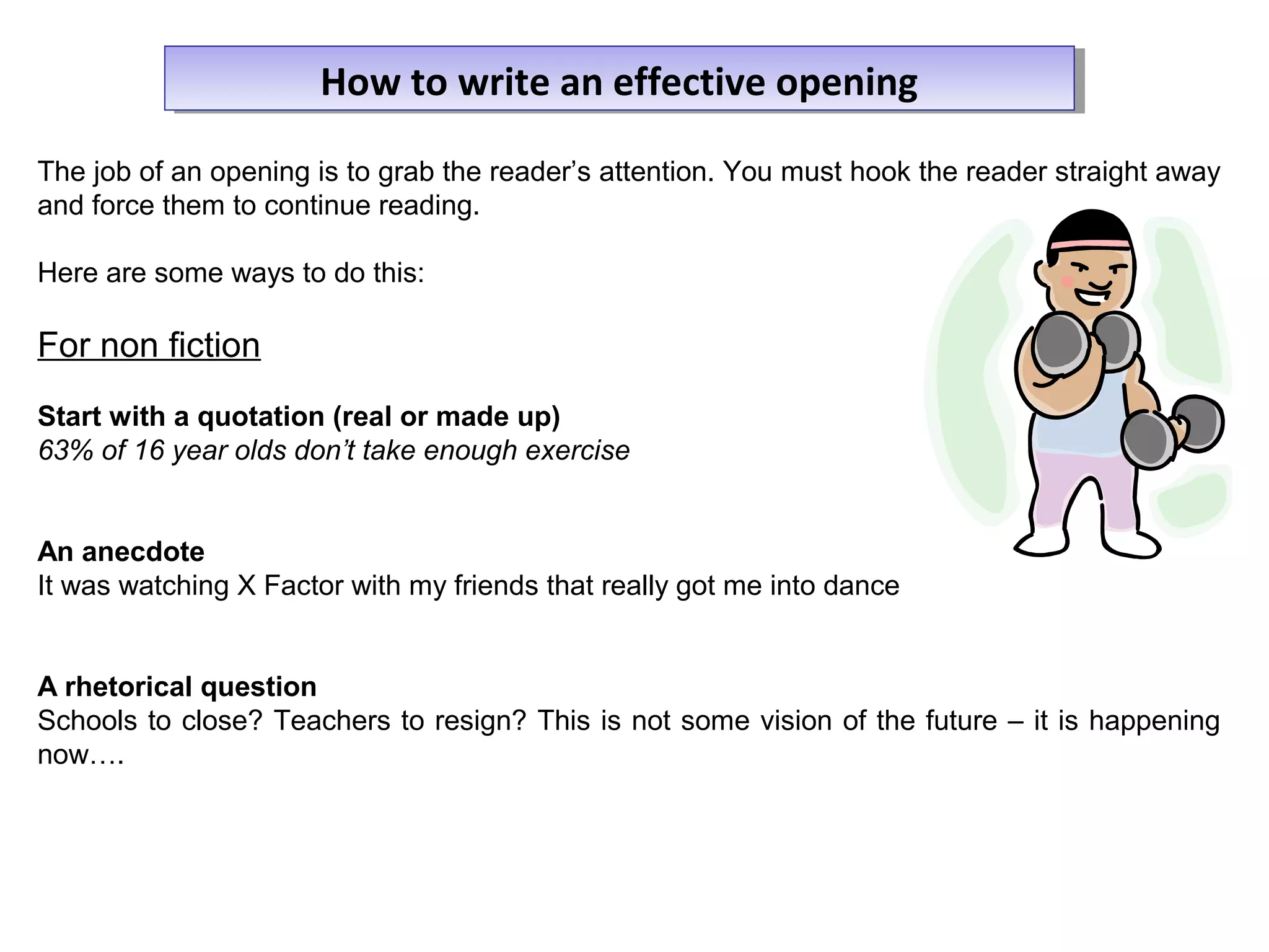 The job of an opening is to grab the reader’s attention. You must hook the reader straight away
and force them to continue reading.
Here are some ways to do this:
For non fiction
Start with a quotation (real or made up)
63% of 16 year olds don’t take enough exercise
An anecdote
It was watching X Factor with my friends that really got me into dance
A rhetorical question
Schools to close? Teachers to resign? This is not some vision of the future – it is happening
now….
How to write an effective openingHow to write an effective opening
 
