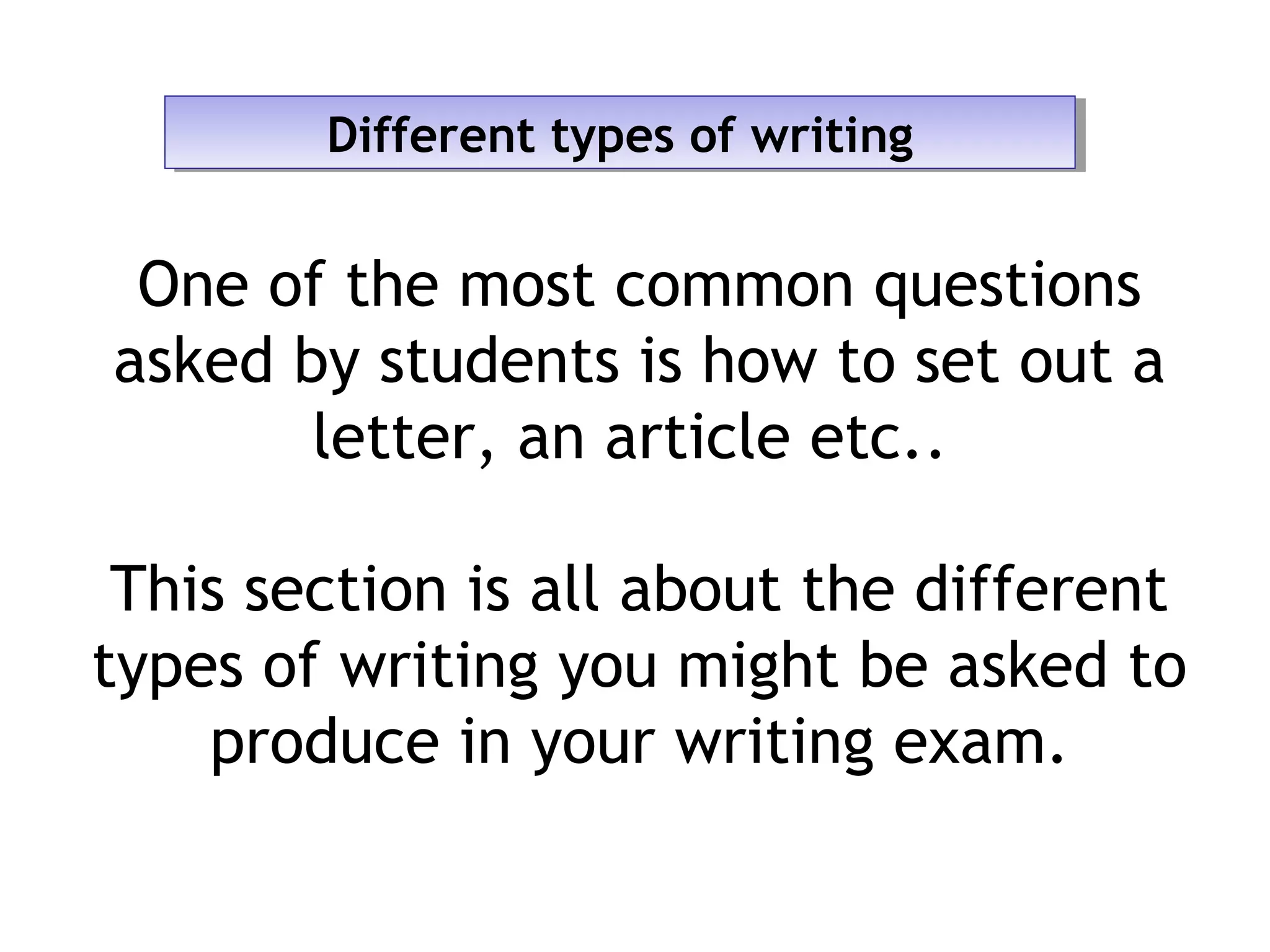Different types of writingDifferent types of writing
One of the most common questions
asked by students is how to set out a
letter, an article etc..
This section is all about the different
types of writing you might be asked to
produce in your writing exam.
 