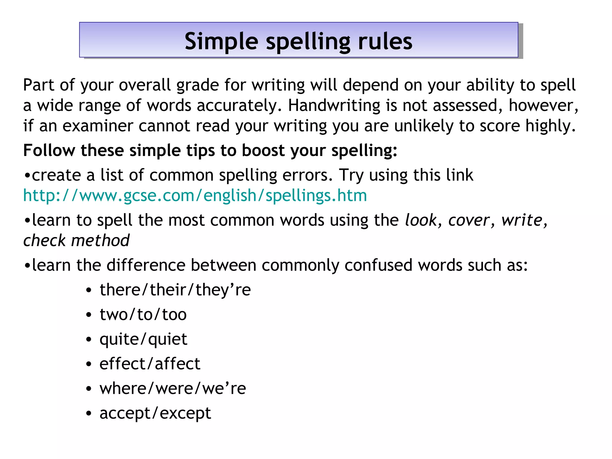 Part of your overall grade for writing will depend on your ability to spell
a wide range of words accurately. Handwriting is not assessed, however,
if an examiner cannot read your writing you are unlikely to score highly.
Follow these simple tips to boost your spelling:
•create a list of common spelling errors. Try using this link
http://www.gcse.com/english/spellings.htm
•learn to spell the most common words using the look, cover, write,
check method
•learn the difference between commonly confused words such as:
• there/their/they’re
• two/to/too
• quite/quiet
• effect/affect
• where/were/we’re
• accept/except
Simple spelling rulesSimple spelling rules
 