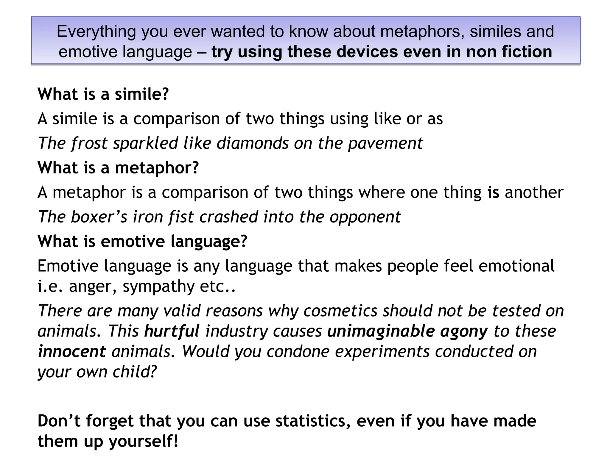 What is a simile?
A simile is a comparison of two things using like or as
The frost sparkled like diamonds on the pavement
What is a metaphor?
A metaphor is a comparison of two things where one thing is another
The boxer’s iron fist crashed into the opponent
What is emotive language?
Emotive language is any language that makes people feel emotional
i.e. anger, sympathy etc..
There are many valid reasons why cosmetics should not be tested on
animals. This hurtful industry causes unimaginable agony to these
innocent animals. Would you condone experiments conducted on
your own child?
Don’t forget that you can use statistics, even if you have made
them up yourself!
Everything you ever wanted to know about metaphors, similes and
emotive language – try using these devices even in non fiction
Everything you ever wanted to know about metaphors, similes and
emotive language – try using these devices even in non fiction
 